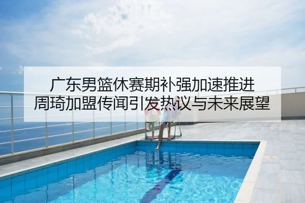 广东男篮休赛期补强加速推进 周琦加盟传闻引发热议与未来展望