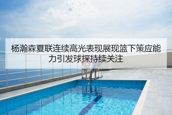 杨瀚森夏联连续高光表现展现篮下策应能力引发球探持续关注