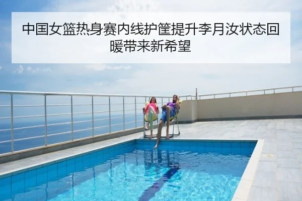 中国女篮热身赛内线护筐提升李月汝状态回暖带来新希望
