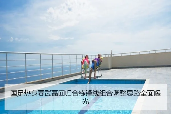 国足热身赛武磊回归合练锋线组合调整思路全面曝光