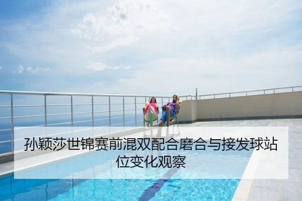 孙颖莎世锦赛前混双配合磨合与接发球站位变化观察
