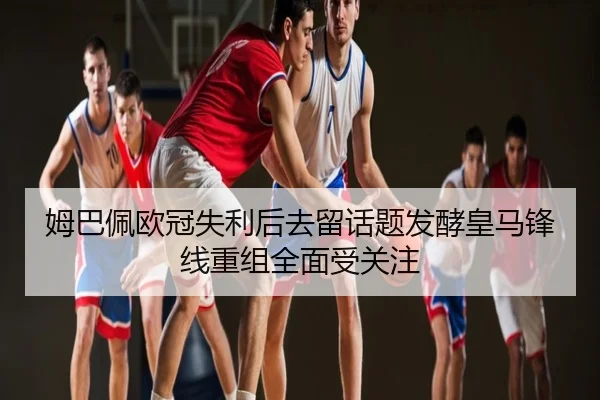 姆巴佩欧冠失利后去留话题发酵皇马锋线重组全面受关注
