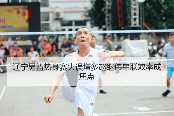辽宁男篮热身赛失误增多赵继伟串联效率成焦点