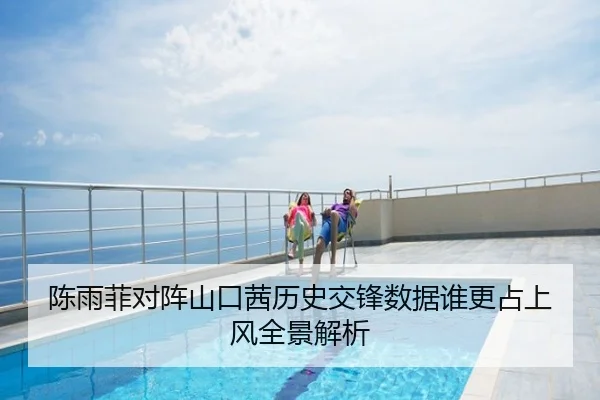 陈雨菲对阵山口茜历史交锋数据谁更占上风全景解析