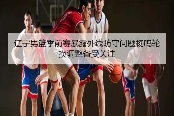 辽宁男篮季前赛暴露外线防守问题杨鸣轮换调整备受关注